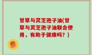 甘草与灵芝孢子油(甘草与灵芝孢子油联合使用，有助于健康吗？)