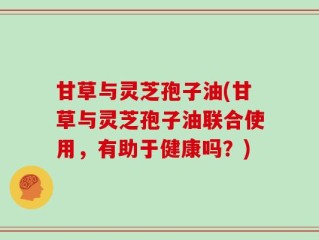 甘草与灵芝孢子油(甘草与灵芝孢子油联合使用，有助于健康吗？)