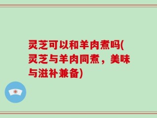 灵芝可以和羊肉煮吗(灵芝与羊肉同煮，美味与滋补兼备)