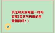 灵芝和天麻用量一样吗百度(灵芝与天麻的用量相同吗？)