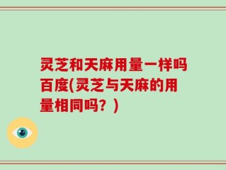灵芝和天麻用量一样吗百度(灵芝与天麻的用量相同吗？)