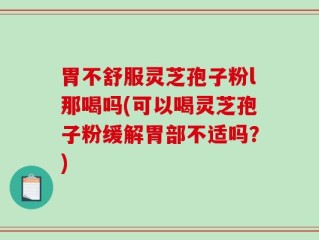 胃不舒服灵芝孢子粉l那喝吗(可以喝灵芝孢子粉缓解胃部不适吗？)