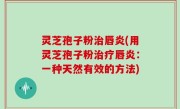 灵芝孢子粉治唇炎(用灵芝孢子粉治疗唇炎：一种天然有效的方法)