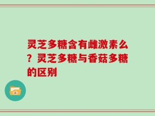 灵芝多糖含有雌激素么？灵芝多糖与香菇多糖的区别