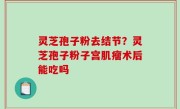 灵芝孢子粉去结节？灵芝孢子粉子宫肌瘤术后能吃吗
