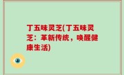 丁五味灵芝(丁五味灵芝：革新传统，唤醒健康生活)