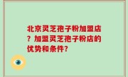 北京灵芝孢子粉加盟店？加盟灵芝孢子粉店的优势和条件？