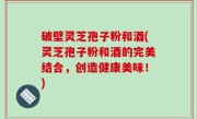 破壁灵芝孢子粉和酒(灵芝孢子粉和酒的完美结合，创造健康美味！)