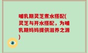 哺乳期灵芝煮水搭配(灵芝与开水搭配，为哺乳期妈妈提供滋养之源)