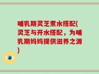 哺乳期灵芝煮水搭配(灵芝与开水搭配，为哺乳期妈妈提供滋养之源)