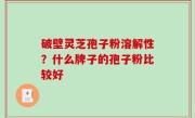 破壁灵芝孢子粉溶解性？什么牌子的孢子粉比较好
