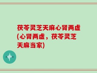 茯苓灵芝天麻心肾两虚(心肾两虚，茯苓灵芝天麻当家)