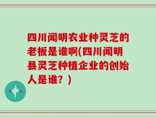 四川闻明农业种灵芝的老板是谁啊(四川闻明县灵芝种植企业的创始人是谁？)