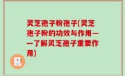 灵芝孢子粉孢子(灵芝孢子粉的功效与作用——了解灵芝孢子重要作用)