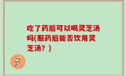 吃了药后可以喝灵芝汤吗(服药后能否饮用灵芝汤？)