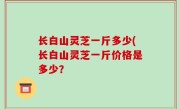 长白山灵芝一斤多少(长白山灵芝一斤价格是多少？