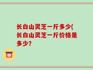 长白山灵芝一斤多少(长白山灵芝一斤价格是多少？