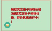 破壁灵芝孢子效粉价格(破壁灵芝孢子效粉价格，特价优惠进行中！)