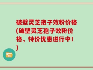 破壁灵芝孢子效粉价格(破壁灵芝孢子效粉价格，特价优惠进行中！)