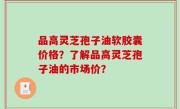 品高灵芝孢子油软胶囊价格？了解品高灵芝孢子油的市场价？