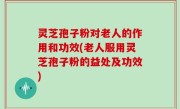 灵芝孢子粉对老人的作用和功效(老人服用灵芝孢子粉的益处及功效)