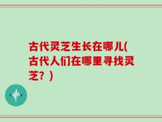 古代灵芝生长在哪儿(古代人们在哪里寻找灵芝？)