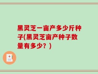 黑灵芝一亩产多少斤种子(黑灵芝亩产种子数量有多少？)