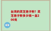台湾的灵芝孢子粉？灵芝孢子粉多少钱一盒200克