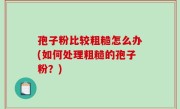 孢子粉比较粗糙怎么办(如何处理粗糙的孢子粉？)