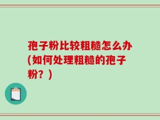 孢子粉比较粗糙怎么办(如何处理粗糙的孢子粉？)
