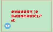 卓亚牌破壁灵芝 (卓亚品牌推出破壁灵芝产品)