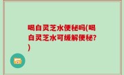 喝白灵芝水便秘吗(喝白灵芝水可缓解便秘？)