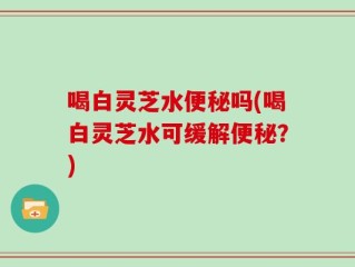 喝白灵芝水便秘吗(喝白灵芝水可缓解便秘？)