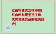 红曲粉和灵芝孢子粉(红曲粉与灵芝孢子粉：优秀健康食品的完美结合)