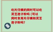 吃片仔癀的同时可以吃灵芝孢子粉吗 (可以同时食用片仔癀和灵芝孢子粉吗？