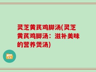 灵芝黄芪鸡脚汤(灵芝黄芪鸡脚汤：滋补美味的营养煲汤)