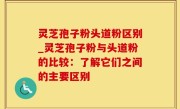 灵芝孢子粉头道粉区别_灵芝孢子粉与头道粉的比较：了解它们之间的主要区别