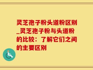 灵芝孢子粉头道粉区别_灵芝孢子粉与头道粉的比较：了解它们之间的主要区别
