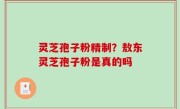 灵芝孢子粉精制？敖东灵芝孢子粉是真的吗