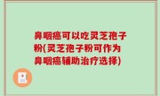 鼻咽癌可以吃灵芝孢子粉(灵芝孢子粉可作为鼻咽癌辅助治疗选择)