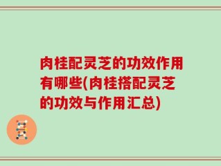 肉桂配灵芝的功效作用有哪些(肉桂搭配灵芝的功效与作用汇总)