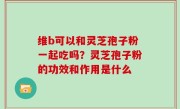 维b可以和灵芝孢子粉一起吃吗？灵芝孢子粉的功效和作用是什么
