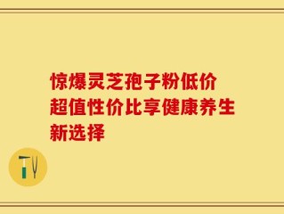 惊爆灵芝孢子粉低价 超值性价比享健康养生新选择