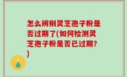 怎么辨别灵芝孢子粉是否过期了(如何检测灵芝孢子粉是否已过期？)
