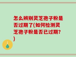 怎么辨别灵芝孢子粉是否过期了(如何检测灵芝孢子粉是否已过期？)