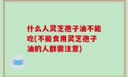 什么人灵芝孢子油不能吃(不能食用灵芝孢子油的人群需注意)