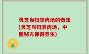 灵芝当归煲肉汤的做法(灵芝当归煮肉汤，中医秘方保健养生)
