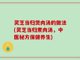 灵芝当归煲肉汤的做法(灵芝当归煮肉汤，中医秘方保健养生)