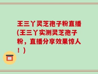 王三丫灵芝孢子粉直播(王三丫实测灵芝孢子粉，直播分享效果惊人！)