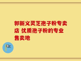 郭新义灵芝孢子粉专卖店 优质孢子粉的专业售卖地